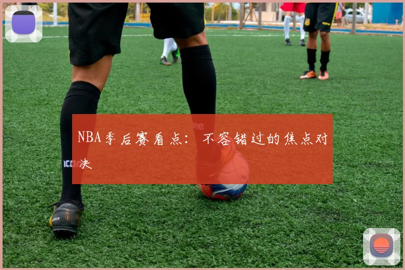 NBA季后赛看点:不容错过的焦点对决