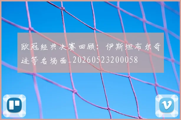 欧冠经典决赛回顾：伊斯坦布尔奇迹等名场面_20260523200058