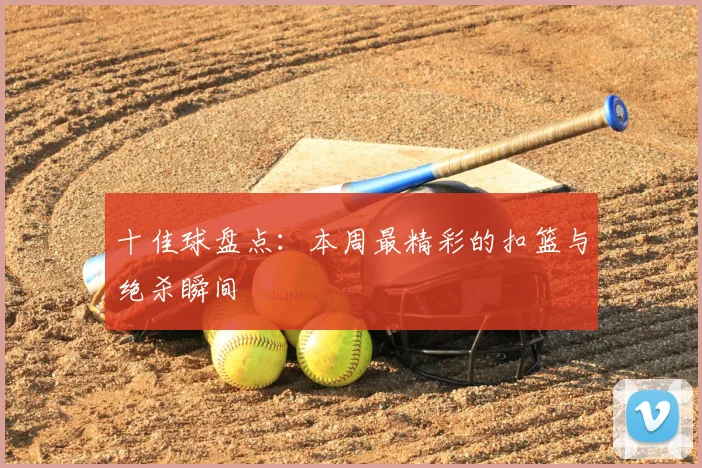 十佳球盘点：本周最精彩的扣篮与绝杀瞬间