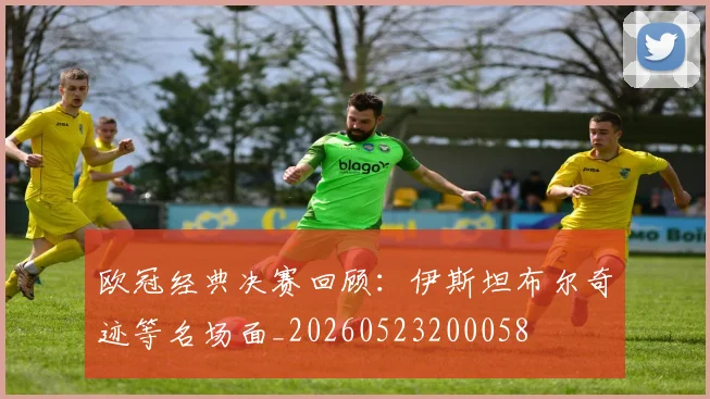 欧冠经典决赛回顾：伊斯坦布尔奇迹等名场面_20260523200058