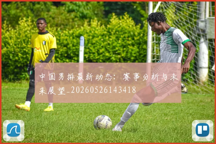 中国男排最新动态:赛事分析与未来展望_20260526143418