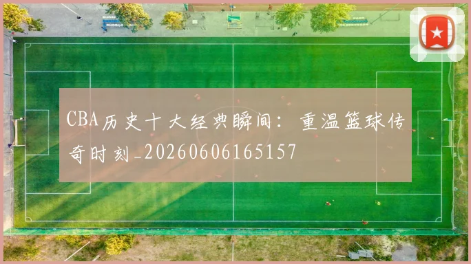 CBA历史十大经典瞬间：重温篮球传奇时刻_20260606165157