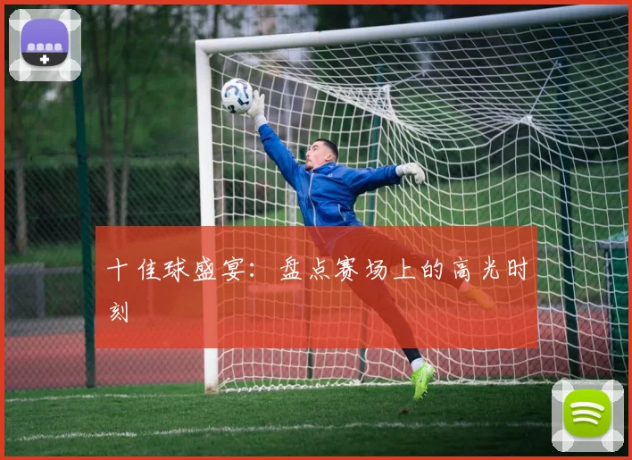 十佳球盛宴:盘点赛场上的高光时刻