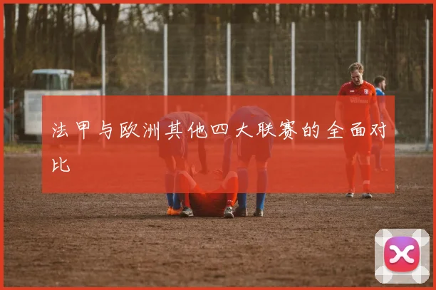 法甲与欧洲其他四大联赛的全面对比